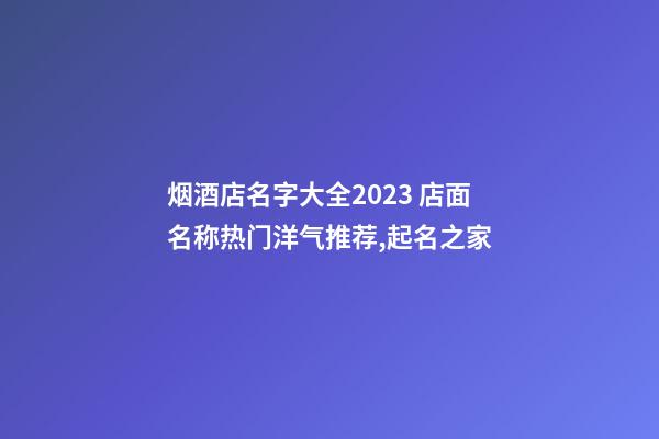 烟酒店名字大全2023 店面名称热门洋气推荐,起名之家-第1张-店铺起名-玄机派